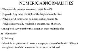 NUMERIC ABNORMALITIES
• The normal chromosome count is 46 ( 2n =46).
• Euploid- Any exact multiple of the haploid number (n)
• Polyploid-Chromosome numbers such as 3n and 4n
Polyploidy generally results in a spontaneous abortion.
• Aneuploid- Any number that is not an exact multiple of n
a) Monosomy
b) Trisomy
• Mosaicism - presence of two or more populations of cells with different
complements of chromosomes in the same individual
 