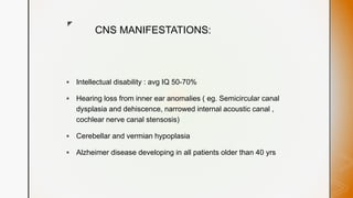 z
CNS MANIFESTATIONS:
 Intellectual disability : avg IQ 50-70%
 Hearing loss from inner ear anomalies ( eg. Semicircular canal
dysplasia and dehiscence, narrowed internal acoustic canal ,
cochlear nerve canal stensosis)
 Cerebellar and vermian hypoplasia
 Alzheimer disease developing in all patients older than 40 yrs
 