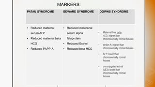 z
MARKERS:
 Reduced
materanal serum
alpha fetoprotein
 Reduced Estriol
 Reduced beta
HCG
PATAU SYNDROME EDWARD SYNDROME DOWNS SYNDROME
• Reduced maternal
serum AFP
• Reduced maternal beta
HCG
• Reduced PAPP-A
• Reduced materanal
serum alpha
fetoprotein
• Reduced Estriol
• Reduced beta HCG
• Maternal free beta-
hCG: higher than
chromosomally normal fetuses
• inhibin A: higher than
chromosomally normal fetuses
• AFP: lower than
chromosomally normal
fetuses
• unconjugated estriol
(uE3): lower than
chromosomally normal
fetuses
 