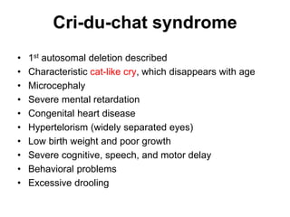 Cri-du-chat syndrome
• 1st autosomal deletion described
• Characteristic cat-like cry, which disappears with age
• Microcephaly
• Severe mental retardation
• Congenital heart disease
• Hypertelorism (widely separated eyes)
• Low birth weight and poor growth
• Severe cognitive, speech, and motor delay
• Behavioral problems
• Excessive drooling
 