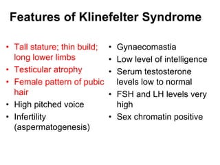 Features of Klinefelter Syndrome
• Tall stature; thin build;
long lower limbs
• Testicular atrophy
• Female pattern of pubic
hair
• High pitched voice
• Infertility
(aspermatogenesis)
• Gynaecomastia
• Low level of intelligence
• Serum testosterone
levels low to normal
• FSH and LH levels very
high
• Sex chromatin positive
 
