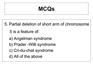 MCQs
5. Partial deletion of short arm of chromosome
5 is a feature of:
a) Angelman syndrome
b) Prader -Willi syndrome
c) Cri-du-chat syndrome
d) All of the above
 