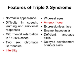 Features of Triple X Syndrome
• Normal in appearance
• Difficulty in speech,
learning and emotional
responses
• Mild mental retardation
in 15-25% cases
• Two sex chromatin
Barr bodies
• Infertility
• Wide-set eyes
• Amenorrhoea
• Expressionless face
• Enamel hypoplasia
• Deficient language
skills
• Delayed development
of motor skills
 