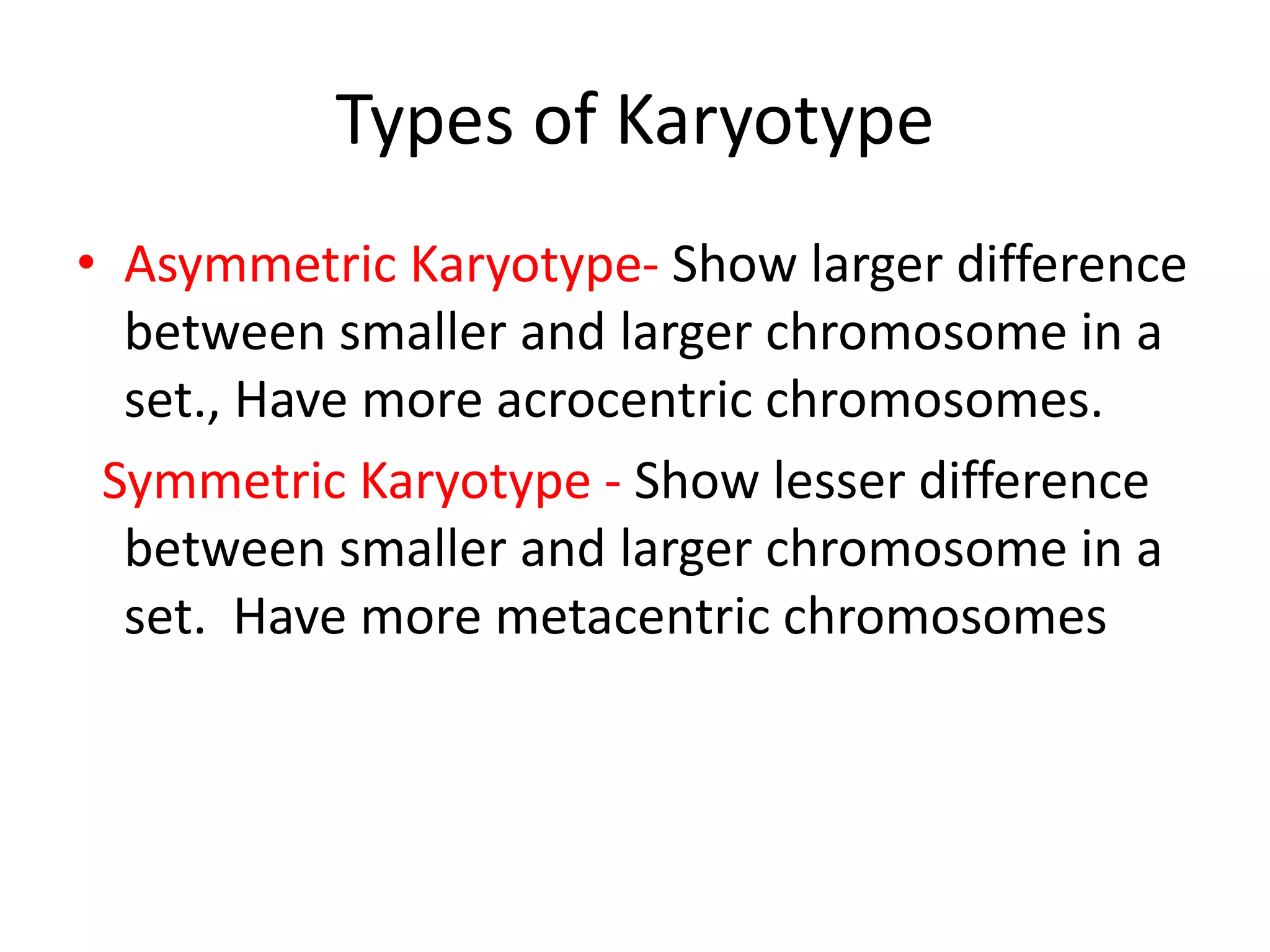 Types of Karyotype
• Asymmetric Karyotype- Show larger difference
between smaller and larger chromosome in a
set., Have more acrocentric chromosomes.
Symmetric Karyotype - Show lesser difference
between smaller and larger chromosome in a
set. Have more metacentric chromosomes
 