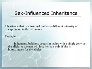 Sex-Influenced Inheritance
Inheritance that is autosomal but has a different intensity of
expression in the two sexes
Example:
In humans, baldness occurs in males with a single copy or
the allele. A woman will lose her hair only if she is
homozygous for the alleles.
 