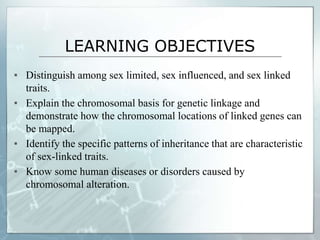 LEARNING OBJECTIVES
▪ Distinguish among sex limited, sex influenced, and sex linked
traits.
▪ Explain the chromosomal basis for genetic linkage and
demonstrate how the chromosomal locations of linked genes can
be mapped.
▪ Identify the specific patterns of inheritance that are characteristic
of sex-linked traits.
▪ Know some human diseases or disorders caused by
chromosomal alteration.
 
