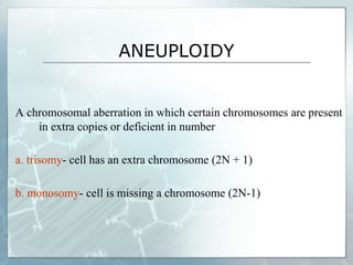 ANEUPLOIDY
A chromosomal aberration in which certain chromosomes are present
in extra copies or deficient in number
a. trisomy- cell has an extra chromosome (2N + 1)
b. monosomy- cell is missing a chromosome (2N-1)
 