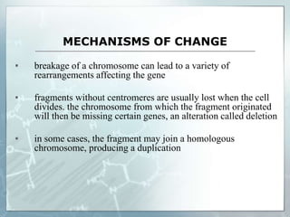MECHANISMS OF CHANGE
▪ breakage of a chromosome can lead to a variety of
rearrangements affecting the gene
▪ fragments without centromeres are usually lost when the cell
divides. the chromosome from which the fragment originated
will then be missing certain genes, an alteration called deletion
▪ in some cases, the fragment may join a homologous
chromosome, producing a duplication
 