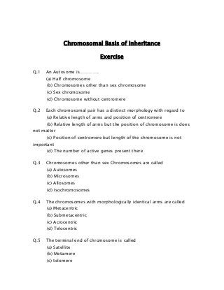 Chromosomal Basis of Inheritance 
Exercise 
Q.1 An Autosome is…………. 
(a) Half chromosome 
(b) Chromosomes other than sex chromosome 
(c) Sex chromosome 
(d) Chromosome without centromere 
Q.2 Each chromosomal pair has a distinct morphology with regard to 
(a) Relative length of arms and position of centromere 
(b) Relative length of arms but the position of chromosome is does not matter 
(c) Position of centromere but length of the chromosome is not important 
(d) The number of active genes present there 
Q.3 Chromosomes other than sex Chromosomes are called 
(a) Autosomes 
(b) Microsomes 
(c) Allosomes 
(d) Isochromosomes 
Q.4 The chromosomes with morphologically identical arms are called 
(a) Metacentric 
(b) Submetacentric 
(c) Acrocentric 
(d) Telocentric 
Q.5 The terminal end of chromosome is called 
(a) Satellite 
(b) Metamere 
(c) telomere  