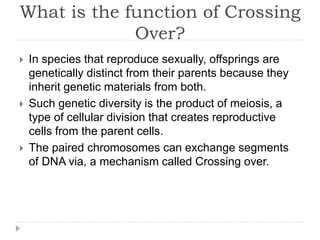 What is the function of Crossing
Over?
 In species that reproduce sexually, offsprings are
genetically distinct from their parents because they
inherit genetic materials from both.
 Such genetic diversity is the product of meiosis, a
type of cellular division that creates reproductive
cells from the parent cells.
 The paired chromosomes can exchange segments
of DNA via, a mechanism called Crossing over.
 