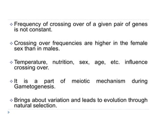  Frequency of crossing over of a given pair of genes
is not constant.
 Crossing over frequencies are higher in the female
sex than in males.
 Temperature, nutrition, sex, age, etc. influence
crossing over.
 It is a part of meiotic mechanism during
Gametogenesis.
 Brings about variation and leads to evolution through
natural selection.
 