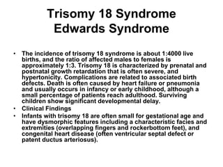 Trisomy 18 Syndrome
Edwards Syndrome
• The incidence of trisomy 18 syndrome is about 1:4000 live
births, and the ratio of affected males to females is
approximately 1:3. Trisomy 18 is characterized by prenatal and
postnatal growth retardation that is often severe, and
hypertonicity. Complications are related to associated birth
defects. Death is often caused by heart failure or pneumonia
and usually occurs in infancy or early childhood, although a
small percentage of patients reach adulthood. Surviving
children show significant developmental delay.
• Clinical Findings
• Infants with trisomy 18 are often small for gestational age and
have dysmorphic features including a characteristic facies and
extremities (overlapping fingers and rockerbottom feet), and
congenital heart disease (often ventricular septal defect or
patent ductus arteriosus).
 