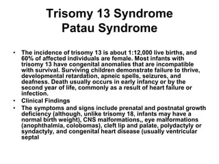 Trisomy 13 Syndrome
Patau Syndrome
• The incidence of trisomy 13 is about 1:12,000 live births, and
60% of affected individuals are female. Most infants with
trisomy 13 have congenital anomalies that are incompatible
with survival. Surviving children demonstrate failure to thrive,
developmental retardation, apneic spells, seizures, and
deafness. Death usually occurs in early infancy or by the
second year of life, commonly as a result of heart failure or
infection.
• Clinical Findings
• The symptoms and signs include prenatal and postnatal growth
deficiency (although, unlike trisomy 18, infants may have a
normal birth weight), CNS malformations,, eye malformations
(anophthalmia, colobomas), cleft lip and palate, polydactyly or
syndactyly, and congenital heart disease (usually ventricular
septal
 