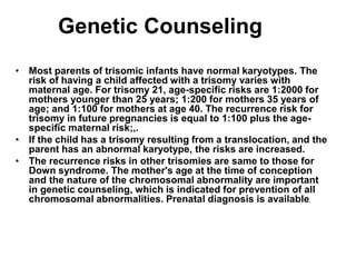Genetic Counseling
• Most parents of trisomic infants have normal karyotypes. The
risk of having a child affected with a trisomy varies with
maternal age. For trisomy 21, age-specific risks are 1:2000 for
mothers younger than 25 years; 1:200 for mothers 35 years of
age; and 1:100 for mothers at age 40. The recurrence risk for
trisomy in future pregnancies is equal to 1:100 plus the age-
specific maternal risk;,.
• If the child has a trisomy resulting from a translocation, and the
parent has an abnormal karyotype, the risks are increased.
• The recurrence risks in other trisomies are same to those for
Down syndrome. The mother's age at the time of conception
and the nature of the chromosomal abnormality are important
in genetic counseling, which is indicated for prevention of all
chromosomal abnormalities. Prenatal diagnosis is available.
 
