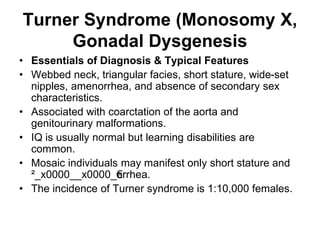 Turner Syndrome (Monosomy X,
Gonadal Dysgenesis
• Essentials of Diagnosis & Typical Features
• Webbed neck, triangular facies, short stature, wide-set
nipples, amenorrhea, and absence of secondary sex
characteristics.
• Associated with coarctation of the aorta and
genitourinary malformations.
• IQ is usually normal but learning disabilities are
common.
• Mosaic individuals may manifest only short stature and
²_x0000__x0000_€
orrhea.
• The incidence of Turner syndrome is 1:10,000 females.
 