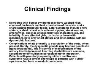 Clinical Findings
• Newborns with Turner syndrome may have webbed neck,
edema of the hands and feet, coarctation of the aorta, and a
characteristic triangular facies. Later symptoms include short
stature, a shield chest with wide-set nipples, streak ovaries,
amenorrhea, absence of secondary sex characteristics, and
infertility. Some affected girls, particularly those with
mosaicism, have only short stature and amenorrhea, without
dysmorphic features.
• Complications relate primarily to coarctation of the aorta, when
present. Rarely, the dysgenetic gonads may become neoplastic
(gonadoblastoma). The incidence of malformations of the
urinary tract is increased. Learning disabilities are common,
secondary to difficulties in perceptual motor integration.
Patients with pseudohypoparathyroidism and Noonan
syndrome have a similar phenotype to patients with Turner
syndrome, but have normal chromosomes.
 