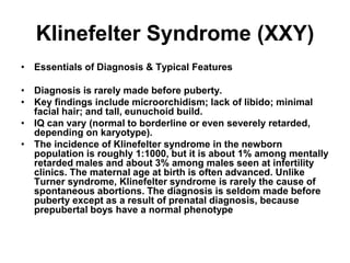 Klinefelter Syndrome (XXY)
• Essentials of Diagnosis & Typical Features
• Diagnosis is rarely made before puberty.
• Key findings include microorchidism; lack of libido; minimal
facial hair; and tall, eunuchoid build.
• IQ can vary (normal to borderline or even severely retarded,
depending on karyotype).
• The incidence of Klinefelter syndrome in the newborn
population is roughly 1:1000, but it is about 1% among mentally
retarded males and about 3% among males seen at infertility
clinics. The maternal age at birth is often advanced. Unlike
Turner syndrome, Klinefelter syndrome is rarely the cause of
spontaneous abortions. The diagnosis is seldom made before
puberty except as a result of prenatal diagnosis, because
prepubertal boys have a normal phenotype
 