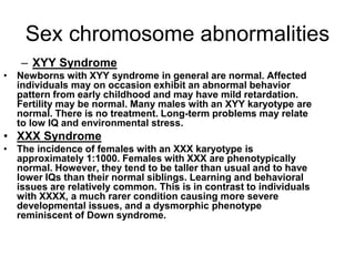 Sex chromosome abnormalities
– XYY Syndrome
• Newborns with XYY syndrome in general are normal. Affected
individuals may on occasion exhibit an abnormal behavior
pattern from early childhood and may have mild retardation.
Fertility may be normal. Many males with an XYY karyotype are
normal. There is no treatment. Long-term problems may relate
to low IQ and environmental stress.
• XXX Syndrome
• The incidence of females with an XXX karyotype is
approximately 1:1000. Females with XXX are phenotypically
normal. However, they tend to be taller than usual and to have
lower IQs than their normal siblings. Learning and behavioral
issues are relatively common. This is in contrast to individuals
with XXXX, a much rarer condition causing more severe
developmental issues, and a dysmorphic phenotype
reminiscent of Down syndrome.
 