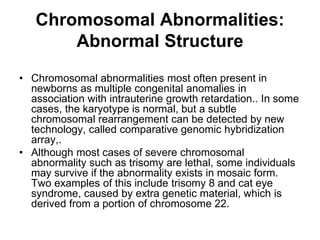 Chromosomal Abnormalities:
Abnormal Structure
• Chromosomal abnormalities most often present in
newborns as multiple congenital anomalies in
association with intrauterine growth retardation.. In some
cases, the karyotype is normal, but a subtle
chromosomal rearrangement can be detected by new
technology, called comparative genomic hybridization
array,.
• Although most cases of severe chromosomal
abnormality such as trisomy are lethal, some individuals
may survive if the abnormality exists in mosaic form.
Two examples of this include trisomy 8 and cat eye
syndrome, caused by extra genetic material, which is
derived from a portion of chromosome 22.
 