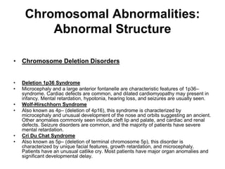 Chromosomal Abnormalities:
Abnormal Structure
• Chromosome Deletion Disorders
• Deletion 1p36 Syndrome
• Microcephaly and a large anterior fontanelle are characteristic features of 1p36–
syndrome. Cardiac defects are common, and dilated cardiomyopathy may present in
infancy. Mental retardation, hypotonia, hearing loss, and seizures are usually seen.
• Wolf-Hirschhorn Syndrome
• Also known as 4p– (deletion of 4p16), this syndrome is characterized by
microcephaly and unusual development of the nose and orbits suggesting an ancient.
Other anomalies commonly seen include cleft lip and palate, and cardiac and renal
defects. Seizure disorders are common, and the majority of patients have severe
mental retardation.
• Cri Du Chat Syndrome
• Also known as 5p– (deletion of terminal chromosome 5p), this disorder is
characterized by unique facial features, growth retardation, and microcephaly.
Patients have an unusual catlike cry. Most patients have major organ anomalies and
significant developmental delay.
 
