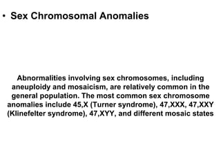 • Sex Chromosomal Anomalies
Abnormalities involving sex chromosomes, including
aneuploidy and mosaicism, are relatively common in the
general population. The most common sex chromosome
anomalies include 45,X (Turner syndrome), 47,XXX, 47,XXY
(Klinefelter syndrome), 47,XYY, and different mosaic states
 