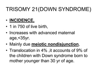 TRISOMY 21(DOWN SYNDROME)
• INCIDENCE,
• 1 in 750 of live birth,
• Increases with advanced maternal
age,<35yr.
• Mainly due meiotic nondisjunction,
• Translocation in 4% ,it accounts of 9% of
the children with Down syndrome born to
mother younger than 30 yr of age.
 