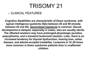 TRISOMY 21
– CLINICAL FEATURES
. Cognitive disabilities are characteristic of Down syndrome, with
typical intelligence quotients (IQs) between 20 and 80 (mostly
between 45 and 55). Generalized hypotonia is common. Sexual
development is delayed, especially in males, who are usually sterile.
The affected newborn may have prolonged physiologic jaundice,
polycythemia, and a transient leukemoid reaction. Later, there is an
increased tendency for thyroid dysfunction, hearing loss, celiac
disease, and atlanto-occipital instability. Leukemia is 12–20 times
more common in Down syndrome patients than in unaffected
children
 