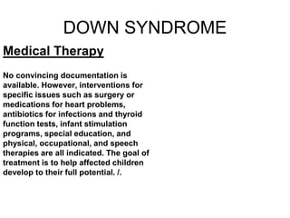 DOWN SYNDROME
Medical Therapy
No convincing documentation is
available. However, interventions for
specific issues such as surgery or
medications for heart problems,
antibiotics for infections and thyroid
function tests, infant stimulation
programs, special education, and
physical, occupational, and speech
therapies are all indicated. The goal of
treatment is to help affected children
develop to their full potential. /.
 