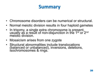Summary
• Chromosome disorders can be numerical or structural.
• Normal meiotic division results in four haploid gametes
• In trisomy, a single extra chromosome is present,
usually as a result of non-disjunction in the 1st or 2nd
meiotic division.
• Mosaicism arises from one zygote
• Structural abnormalities include translocations
(balanced or unbalanced), inversions, deletions,
isochromosomes & rings.
26
 