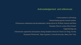 1. Current opinion in cell biology
2. National human genome research institute.
3. Chromosome condensation and decondensation during mitosis by Wolfram Antonyn and Heinz
Neumann, Elsevier, science direct Journal.
4. Topperlearning.com
5. Chromosome organisation and dynamics during interphase mitosis by Choon-Lin-Tiang, Yan He,
Wojciench P.Pawlowski, Dept of genetics, Cornwell university, Ithaca, New York.
Acknowledgement and references
 