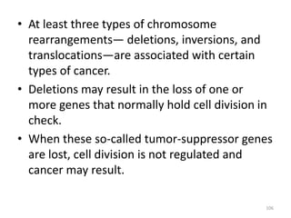 • At least three types of chromosome
rearrangements— deletions, inversions, and
translocations—are associated with certain
types of cancer.
• Deletions may result in the loss of one or
more genes that normally hold cell division in
check.
• When these so-called tumor-suppressor genes
are lost, cell division is not regulated and
cancer may result.
106
 