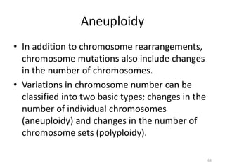 Aneuploidy
• In addition to chromosome rearrangements,
chromosome mutations also include changes
in the number of chromosomes.
• Variations in chromosome number can be
classified into two basic types: changes in the
number of individual chromosomes
(aneuploidy) and changes in the number of
chromosome sets (polyploidy).
68
 