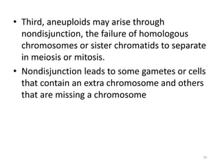 • Third, aneuploids may arise through
nondisjunction, the failure of homologous
chromosomes or sister chromatids to separate
in meiosis or mitosis.
• Nondisjunction leads to some gametes or cells
that contain an extra chromosome and others
that are missing a chromosome
70
 
