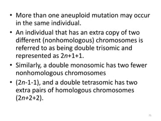 • More than one aneuploid mutation may occur
in the same individual.
• An individual that has an extra copy of two
different (nonhomologous) chromosomes is
referred to as being double trisomic and
represented as 2n+1+1.
• Similarly, a double monosomic has two fewer
nonhomologous chromosomes
• (2n-1-1), and a double tetrasomic has two
extra pairs of homologous chromosomes
(2n+2+2).
75
 