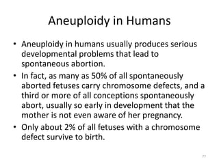 Aneuploidy in Humans
• Aneuploidy in humans usually produces serious
developmental problems that lead to
spontaneous abortion.
• In fact, as many as 50% of all spontaneously
aborted fetuses carry chromosome defects, and a
third or more of all conceptions spontaneously
abort, usually so early in development that the
mother is not even aware of her pregnancy.
• Only about 2% of all fetuses with a chromosome
defect survive to birth.
77
 
