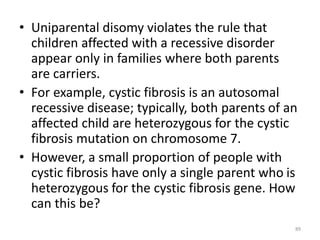• Uniparental disomy violates the rule that
children affected with a recessive disorder
appear only in families where both parents
are carriers.
• For example, cystic fibrosis is an autosomal
recessive disease; typically, both parents of an
affected child are heterozygous for the cystic
fibrosis mutation on chromosome 7.
• However, a small proportion of people with
cystic fibrosis have only a single parent who is
heterozygous for the cystic fibrosis gene. How
can this be?
89
 