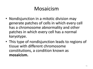 Mosaicism
• Nondisjunction in a mitotic division may
generate patches of cells in which every cell
has a chromosome abnormality and other
patches in which every cell has a normal
karyotype.
• This type of nondisjunction leads to regions of
tissue with different chromosome
constitutions, a condition known as
mosaicism.
91
 