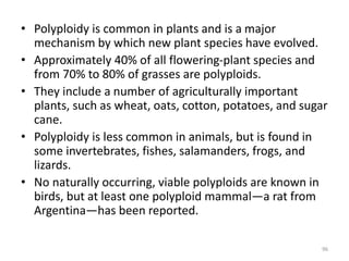 • Polyploidy is common in plants and is a major
mechanism by which new plant species have evolved.
• Approximately 40% of all flowering-plant species and
from 70% to 80% of grasses are polyploids.
• They include a number of agriculturally important
plants, such as wheat, oats, cotton, potatoes, and sugar
cane.
• Polyploidy is less common in animals, but is found in
some invertebrates, fishes, salamanders, frogs, and
lizards.
• No naturally occurring, viable polyploids are known in
birds, but at least one polyploid mammal—a rat from
Argentina—has been reported.
96
 