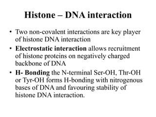 Histone – DNA interaction
• Two non-covalent interactions are key player
of histone DNA interaction
• Electrostatic interaction allows recruitment
of histone proteins on negatively charged
backbone of DNA
• H- Bonding the N-terminal Ser-OH, Thr-OH
or Tyr-OH forms H-bonding with nitrogenous
bases of DNA and favouring stability of
histone DNA interaction.
 