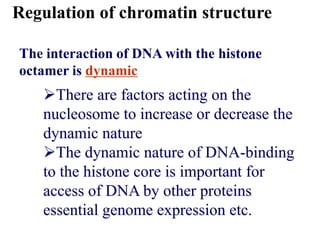 The interaction of DNA with the histone
octamer is dynamic
Regulation of chromatin structure
There are factors acting on the
nucleosome to increase or decrease the
dynamic nature
The dynamic nature of DNA-binding
to the histone core is important for
access of DNA by other proteins
essential genome expression etc.
 