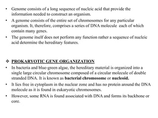 • Genome consists of a long sequence of nucleic acid that provide the
information needed to construct an organism.
• A genome consists of the entire set of chromosomes for any particular
organism. It, therefore, comprises a series of DNA molecule each of which
contain many genes.
• The genome itself does not perform any function rather a sequence of nucleic
acid determine the hereditary features.
 PROKARYOTIC GENE ORGANIZATION
• In bacteria and blue-green algae, the hereditary material is organized into a
single large circular chromosome composed of a circular molecule of double
stranded DNA. It is known as bacterial chromosome or nucleoid.
• It lies free in cytoplasm in the nuclear zone and has no protein around the DNA
molecule as it is found in eukaryotic chromosomes.
• However, some RNA is found associated with DNA and forms its backbone or
core.
 
