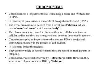 CHROMOSOME
• Chromosome is a long dense thread containing a coiled and twisted chain
of DNA.
• It made up of proteins and a molecule of deoxyribonucleic acid (DNA).
• The term chromosome is derived from a Greek word 'chroma' which
means 'color' and 'soma' which means 'body'.
• The chromosomes are named so because they are cellular structures or
cellular bodies and they are strongly stained by some dyes used in research.
• Chromosomes play an important role that ensures DNA is copied and
distributed accurately in the process of cell division.
• It is located inside the nucleus.
• They are the vehicle of heredity means they are passed on from parents to
offspring.
• Chromosome were first observed by Hofmeister in 1848. However, they
were named chromosomes in 1888 by Waldeyer
 
