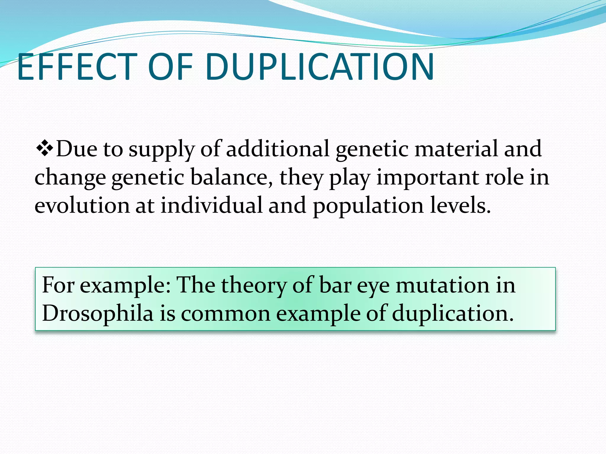 EFFECT OF DUPLICATION
Due to supply of additional genetic material and
change genetic balance, they play important role in
evolution at individual and population levels.
For example: The theory of bar eye mutation in
Drosophila is common example of duplication.
 