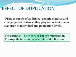 EFFECT OF DUPLICATION
Due to supply of additional genetic material and
change genetic balance, they play important role in
evolution at individual and population levels.
For example: The theory of bar eye mutation in
Drosophila is common example of duplication.
 