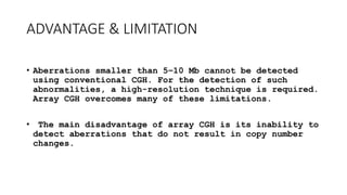ADVANTAGE & LIMITATION
• Aberrations smaller than 5–10 Mb cannot be detected
using conventional CGH. For the detection of such
abnormalities, a high-resolution technique is required.
Array CGH overcomes many of these limitations.
• The main disadvantage of array CGH is its inability to
detect aberrations that do not result in copy number
changes.
 