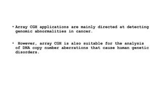 • Array CGH applications are mainly directed at detecting
genomic abnormalities in cancer.
• However, array CGH is also suitable for the analysis
of DNA copy number aberrations that cause human genetic
disorders.
 