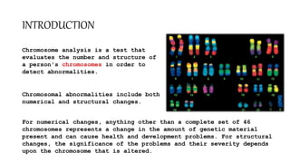 INTRODUCTION
Chromosome analysis is a test that
evaluates the number and structure of
a person's chromosomes in order to
detect abnormalities.
Chromosomal abnormalities include both
numerical and structural changes.
For numerical changes, anything other than a complete set of 46
chromosomes represents a change in the amount of genetic material
present and can cause health and development problems. For structural
changes, the significance of the problems and their severity depends
upon the chromosome that is altered.
 