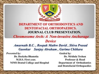 DEPARTMENT OF ORTHODONTICS AND
DENTOFACIAL ORTHOPAEDICS.
JOURNAL CLUB PRESENTATION.
Chromosome Arch: A Non-invasive Anchorage
Device
Amarnath B.C. , Roopak Mathw David , Shiva Prasad
Gaonkar Sanjay Abraham , Garima Chitkara
Presented by: Guided by:
Dr. Deeksha Bhanotia Dr. Mridula Trehan
M.D.S. First year. Professor & Head
NIMS Dental College and Hospital Department of Orthodontics
and Dentofacial Orthopaedics
1
 