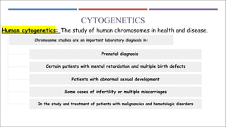 CYTOGENETICS
Human cytogenetics: The study of human chromosomes in health and disease.
Chromosome studies are an important laboratory diagnosis in:
Prenatal diagnosis
Certain patients with mental retardation and multiple birth defects
Patients with abnormal sexual development
Some cases of infertility or multiple miscarriages
In the study and treatment of patients with malignancies and hematologic disorders
 