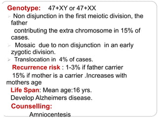 Genotype: 47+XY or 47+XX
 Non disjunction in the first meiotic division, the
father
contributing the extra chromosome in 15% of
cases.
 Mosaic due to non disjunction in an early
zygotic division.
 Translocation in 4% of cases.
Recurrence risk : 1-3% if father carrier
15% if mother is a carrier .Increases with
mothers age
Life Span: Mean age:16 yrs.
Develop Alzheimers disease.
Counselling:
Amniocentesis
 